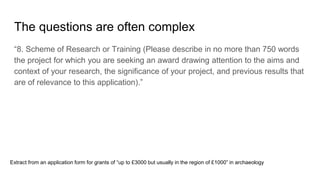 The questions are often complex
“8. Scheme of Research or Training (Please describe in no more than 750 words
the project for which you are seeking an award drawing attention to the aims and
context of your research, the significance of your project, and previous results that
are of relevance to this application).”
Extract from an application form for grants of “up to £3000 but usually in the region of £1000” in archaeology
 