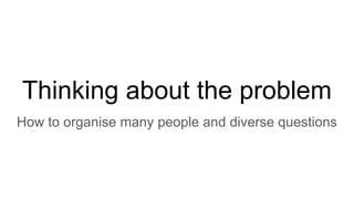 Thinking about the problem
How to organise many people and diverse questions
 