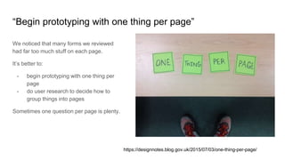 “Begin prototyping with one thing per page”
We noticed that many forms we reviewed
had far too much stuff on each page.
It’s better to:
- begin prototyping with one thing per
page
- do user research to decide how to
group things into pages
Sometimes one question per page is plenty.
https://designnotes.blog.gov.uk/2015/07/03/one-thing-per-page/
 