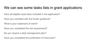 We can see some tasks lists in grant applications
Have all eligible costs been included in the application?
Have you complied with the funder guidance?
What is your statement of intent?
Have you completed the risk assessment?
Do you require a data management plan?
Have you completed the justification of resources?
 