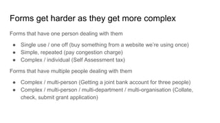 Forms get harder as they get more complex
Forms that have one person dealing with them
● Single use / one off (buy something from a website we’re using once)
● Simple, repeated (pay congestion charge)
● Complex / individual (Self Assessment tax)
Forms that have multiple people dealing with them
● Complex / multi-person (Getting a joint bank account for three people)
● Complex / multi-person / multi-department / multi-organisation (Collate,
check, submit grant application)
 
