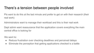 There’s a tension between people involved
PIs want to do this at the last minute and prefer to get on with their research (their
real work)
Administrators want to manage their workload and this is their real work
Dept admin want reassurance that the application covers everything the main
central office is looking for
We want to:
● Reduce frustration over checking deadlines and perceived delays
● Eliminate the perception that getting applications checked is a battle
 
