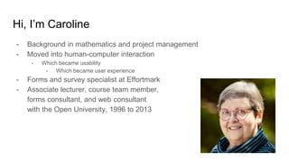 Hi, I’m Caroline
- Background in mathematics and project management
- Moved into human-computer interaction
- Which became usability
- Which became user experience
- Forms and survey specialist at Effortmark
- Associate lecturer, course team member,
forms consultant, and web consultant
with the Open University, 1996 to 2013
 