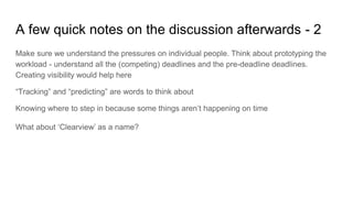 A few quick notes on the discussion afterwards - 2
Make sure we understand the pressures on individual people. Think about prototyping the
workload - understand all the (competing) deadlines and the pre-deadline deadlines.
Creating visibility would help here
“Tracking” and “predicting” are words to think about
Knowing where to step in because some things aren’t happening on time
What about ‘Clearview’ as a name?
 