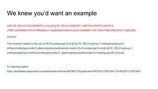 We knew you’d want an example
USE OF (RS)-S-CYCLOPROPYL-S-(4-{[4-{[1R, 2R)-2-HYDROXY-1-METHYLPROPYL]OXY}-5-
(TRIFLUOROMETHYL)PYRIMIDIN-2-YL]AMINO}PHENYL)SULFOXIMIDE FOR TREATING SPECIFIC TUMOURS
Abstract
The invention relates to the use of (R)-S-cyclopropyl-S-(4-{[4-{[(1R, 2R)-2-hydroxy-1-methylpropyl]oxy}-5-
(trifluoromethyl)pyrimidin-2-yl]amino}phenyl)sulfoximide and/or (S)-S-cyclopropyl-S-(4-{[4-{[(1R, 2R)-2-hydroxy-1-
methylpropyl]oxy}-5-(trifluoromethyl)pyrimidin-2- yl]amino}phenyl)sulfoximide for treating specific tumours.
To read this patent:
https://worldwide.espacenet.com/patent/search/family/047891732/publication/WO2013139734A1?q=WO2013139734A1
 