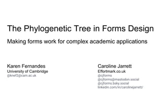 The Phylogenetic Tree in Forms Design
Making forms work for complex academic applications
Karen Fernandes
University of Cambridge
@knef2@cam.ac.uk
Caroline Jarrett
Effortmark.co.uk
@cjforms
@cjforms@mastodon.social
@cjforms.bsky.social
linkedin.com/in/carolinejarrett/
 