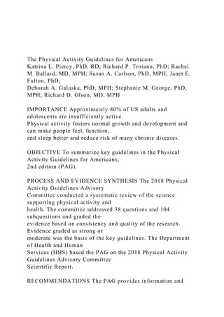 The Physical Activity Guidelines for Americans
Katrina L. Piercy, PhD, RD; Richard P. Troiano, PhD; Rachel
M. Ballard, MD, MPH; Susan A. Carlson, PhD, MPH; Janet E.
Fulton, PhD;
Deborah A. Galuska, PhD, MPH; Stephanie M. George, PhD,
MPH; Richard D. Olson, MD, MPH
IMPORTANCE Approximately 80% of US adults and
adolescents are insufficiently active.
Physical activity fosters normal growth and development and
can make people feel, function,
and sleep better and reduce risk of many chronic diseases.
OBJECTIVE To summarize key guidelines in the Physical
Activity Guidelines for Americans,
2nd edition (PAG).
PROCESS AND EVIDENCE SYNTHESIS The 2018 Physical
Activity Guidelines Advisory
Committee conducted a systematic review of the science
supporting physical activity and
health. The committee addressed 38 questions and 104
subquestions and graded the
evidence based on consistency and quality of the research.
Evidence graded as strong or
moderate was the basis of the key guidelines. The Department
of Health and Human
Services (HHS) based the PAG on the 2018 Physical Activity
Guidelines Advisory Committee
Scientific Report.
RECOMMENDATIONS The PAG provides information and
 