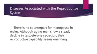 Diseases Associated with the Reproductive
System
There is no counterpart for menopause in
males. Although aging men show a steady
decline in testosterone secretion, their
reproductive capability seems unending.
 