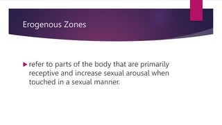Erogenous Zones
 refer to parts of the body that are primarily
receptive and increase sexual arousal when
touched in a sexual manner.
 