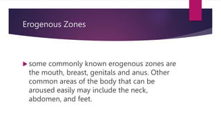 Erogenous Zones
 some commonly known erogenous zones are
the mouth, breast, genitals and anus. Other
common areas of the body that can be
aroused easily may include the neck,
abdomen, and feet.
 