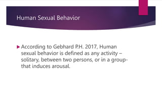 Human Sexual Behavior
 According to Gebhard P.H. 2017, Human
sexual behavior is defined as any activity –
solitary, between two persons, or in a group-
that induces arousal.
 
