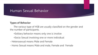 Human Sexual Behavior
Types of Behavior
The various type of HSB are usually classified on the gender and
the number of participants.
•Solitary behavior means only one is involve
•Socio Sexual involving one or more individual
- Heterosexual means Male and Female
- Homo Sexual means Male and male, Female and Female
 