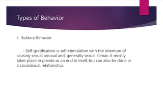 Types of Behavior
1. Solitary Behavior
- Self-gratification is self-stimulation with the intention of
causing sexual arousal and, generally sexual climax. It mostly
takes place in private as an end in itself, but can also be done in
a sociosexual relationship.
 