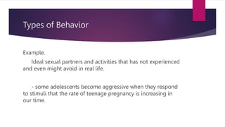 Types of Behavior
Example.
Ideal sexual partners and activities that has not experienced
and even might avoid in real life.
- some adolescents become aggressive when they respond
to stimuli that the rate of teenage pregnancy is increasing in
our time.
 