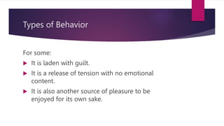 Types of Behavior
For some:
 It is laden with guilt.
 It is a release of tension with no emotional
content.
 It is also another source of pleasure to be
enjoyed for its own sake.
 