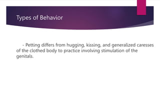 Types of Behavior
- Petting differs from hugging, kissing, and generalized caresses
of the clothed body to practice involving stimulation of the
genitals.
 