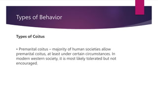 Types of Behavior
Types of Coitus
• Premarital coitus – majority of human societies allow
premarital coitus, at least under certain circumstances. In
modern western society, it is most likely tolerated but not
encouraged.
 