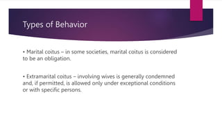 Types of Behavior
• Marital coitus – in some societies, marital coitus is considered
to be an obligation.
• Extramarital coitus – involving wives is generally condemned
and, if permitted, is allowed only under exceptional conditions
or with specific persons.
 