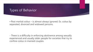 Types of Behavior
• Post marital coitus – is almost always ignored. Ex. coitus by
separated, divorced and widowed persons.
- There is a difficulty in enforcing abstinence among sexually
experienced and usually older people for societies that try to
confine coitus in married couples.
 