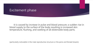 Excitement phase
-it is caused by increase in pulse and blood pressure; a sudden rise in
blood supply to the surface of the body resulting in increased skin
temperature, flushing, and swelling of all distensible body parts;
(particularly noticeable in the male reproductive structure or the penis and female breasts)
 