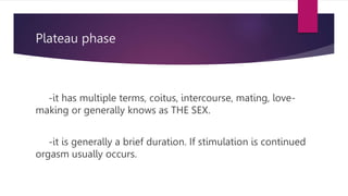 Plateau phase
-it has multiple terms, coitus, intercourse, mating, love-
making or generally knows as THE SEX.
-it is generally a brief duration. If stimulation is continued
orgasm usually occurs.
 