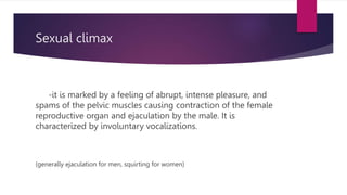 Sexual climax
-it is marked by a feeling of abrupt, intense pleasure, and
spams of the pelvic muscles causing contraction of the female
reproductive organ and ejaculation by the male. It is
characterized by involuntary vocalizations.
(generally ejaculation for men, squirting for women)
 