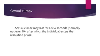 Sexual climax
-Sexual climax may last for a few seconds (normally
not ever 10), after which the individual enters the
resolution phase.
 