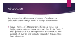 Abstraction
Any intervention with the normal pattern of sex hormone
production in the embryo results in strange abnormalities.
 Pseudo hermaphrodites are formed who are individuals
having accessory reproductive structures that do not “match”
their gonads while true hermaphrodites are individuals who
passes both ovarian and testicular tissues but this condition
in rare in nature.
 