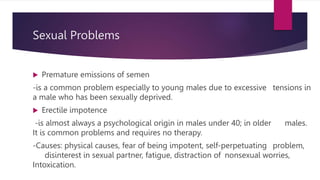 Sexual Problems
 Premature emissions of semen
-is a common problem especially to young males due to excessive tensions in
a male who has been sexually deprived.
 Erectile impotence
-is almost always a psychological origin in males under 40; in older males.
It is common problems and requires no therapy.
-Causes: physical causes, fear of being impotent, self-perpetuating problem,
disinterest in sexual partner, fatigue, distraction of nonsexual worries,
Intoxication.
 