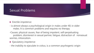 Sexual Problems
 Erectile impotence
- is almost always a psychological origin in males under 40; in older
males. It is common problems and requires no therapy
-Causes: physical causes, fear of being impotent, self-perpetuating
problem, disinterest in sexual partner, fatigue, distraction of nonsexual
worries, intoxication.
 Ejaculatory impotence
- the inability to ejaculate in coitus, is a common psychogenic origin
 