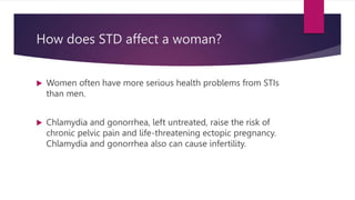 How does STD affect a woman?
 Women often have more serious health problems from STIs
than men.
 Chlamydia and gonorrhea, left untreated, raise the risk of
chronic pelvic pain and life-threatening ectopic pregnancy.
Chlamydia and gonorrhea also can cause infertility.
 