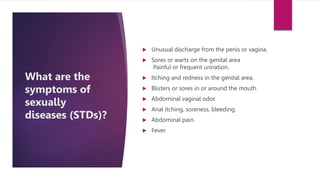What are the
symptoms of
sexually
diseases (STDs)?
 Unusual discharge from the penis or vagina.
 Sores or warts on the genital area
Painful or frequent urination.
 Itching and redness in the genital area.
 Blisters or sores in or around the mouth.
 Abdominal vaginal odor.
 Anal itching, soreness, bleeding.
 Abdominal pain.
 Fever.
 
