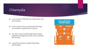 Chlamydia
 is a common STD that can infect both men
and women.
 It can cause serious, permanent damage
to a woman's reproductive system.
 can also cause a potentially fatal ectopic
pregnancy (pregnancy that occurs outside
the womb).
 caused by bacteria called Chlamydia
trachomatis.
 