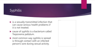 Syphilis
 is a sexually transmitted infection that
can cause serious health problems if
it is not treated.
 cause of syphilis is a bacterium called
Treponema pallidum.
 most common way syphilis is spread
is through contact with an infected
person's sore during sexual activity.
 