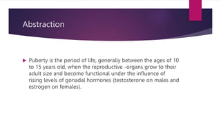 Abstraction
 Puberty is the period of life, generally between the ages of 10
to 15 years old, when the reproductive -organs grow to their
adult size and become functional under the influence of
rising levels of gonadal hormones (testosterone on males and
estrogen on females).
 