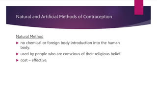 Natural and Artificial Methods of Contraception
Natural Method
 no chemical or foreign body introduction into the human
body.
 used by people who are conscious of their religious belief.
 cost – effective.
 