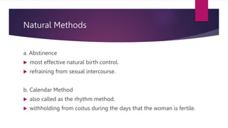 Natural Methods
a. Abstinence
 most effective natural birth control.
 refraining from sexual intercourse.
b. Calendar Method
 also called as the rhythm method.
 withholding from coitus during the days that the woman is fertile.
 
