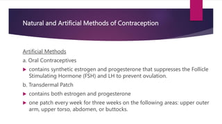 Natural and Artificial Methods of Contraception
Artificial Methods
a. Oral Contraceptives
 contains synthetic estrogen and progesterone that suppresses the Follicle
Stimulating Hormone (FSH) and LH to prevent ovulation.
b. Transdermal Patch
 contains both estrogen and progesterone
 one patch every week for three weeks on the following areas: upper outer
arm, upper torso, abdomen, or buttocks.
 