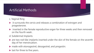 Artificial Methods
c. Vaginal Ring
 it surrounds the cervix and releases a combination of estrogen and
progesterone.
 inserted in the female reproductive organ for three weeks and then removed
on the fourth week .
d. Subdermal Implants
 are two rod-like implants inserted under the skin of the female on the seventh
day of her menstruation.
 made with etonogestrel, desogestrel, and progestin.
 last for three to five years.
 