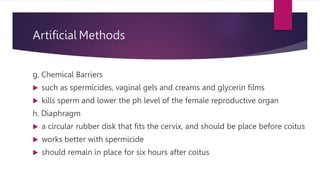 Artificial Methods
g. Chemical Barriers
 such as spermicides, vaginal gels and creams and glycerin films
 kills sperm and lower the ph level of the female reproductive organ
h. Diaphragm
 a circular rubber disk that fits the cervix, and should be place before coitus
 works better with spermicide
 should remain in place for six hours after coitus
 