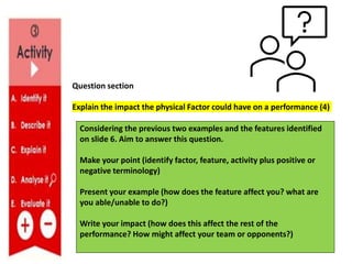 Question section
Explain the impact the physical Factor could have on a performance (4)
Considering the previous two examples and the features identified
on slide 6. Aim to answer this question.
Make your point (identify factor, feature, activity plus positive or
negative terminology)
Present your example (how does the feature affect you? what are
you able/unable to do?)
Write your impact (how does this affect the rest of the
performance? How might affect your team or opponents?)
 