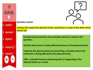 Question section
Analyse the impact the physical Factor could have on each of the other three
factors (6)
Considering the previous two example and aim to answer this
question.
Identify what factor is being affected because of the physical factor.
Implicate the physical factor by presenting a situation where the
performer is being affected by the physical factor.
Offer a detailed impacts explaining what is happening to the
affected factor as a result.
 