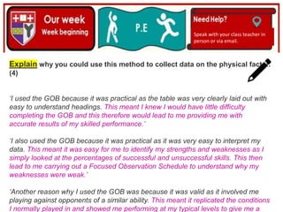 (01/06/2020)
(15/06/2020)
Mrs Shaw’s email
debbie.shaw@eastayrshire.org.uk
Speak with your class teacher in
person or via email.
Explain why you could use this method to collect data on the physical factor.
(4)
‘I used the GOB because it was practical as the table was very clearly laid out with
easy to understand headings. This meant I knew I would have little difficulty
completing the GOB and this therefore would lead to me providing me with
accurate results of my skilled performance.’
‘I also used the GOB because it was practical as it was very easy to interpret my
data. This meant it was easy for me to identify my strengths and weaknesses as I
simply looked at the percentages of successful and unsuccessful skills. This then
lead to me carrying out a Focused Observation Schedule to understand why my
weaknesses were weak.’
‘Another reason why I used the GOB was because it was valid as it involved me
playing against opponents of a similar ability. This meant it replicated the conditions
I normally played in and showed me performing at my typical levels to give me a
 