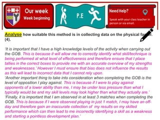 (01/06/2020)
(15/06/2020)
Mrs Shaw’s email
debbie.shaw@eastayrshire.org.uk
Speak with your class teacher in
person or via email.
Analyse how suitable this method is in collecting data on the physical factor.
(4).
‘It is important that I have a high knowledge levels of the activity when carrying out
the GOB. This is because it will allow me to correctly identify what skill/technique is
being performed at what level of effectiveness and therefore ensure that I place
tallies in the correct boxes to provide me with an accurate overview of my strengths
and weaknesses.’ However I must ensure that bias does not influence the results
as this will lead to incorrect data that I cannot rely upon.
‘Another important thing to take into consideration when completing the GOB is the
level of opposition I play against. This is because if I were to play against
opponents of a lower ability than me, I may be under less pressure than what I
typically would be and my skill levels may look higher than what they actually are.’
‘Finally, it is important that I am observed in at least 3 matches when completing the
GOB. This is because if I were observed playing in just 1 match, I may have an off-
day and therefore gain an inaccurate collection of my results on my skilled
performance which can then lead to me incorrectly identifying a skill as a weakness
and starting a pointless development plan.’
 