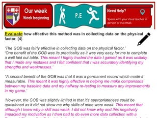 (01/06/2020)
(15/06/2020)
Mrs Shaw’s email
debbie.shaw@eastayrshire.org.uk
Speak with your class teacher in
person or via email.
Evaluate how effective this method was in collecting data on the physical
factor. (4)
‘The GOB was fairly effective in collecting data on the physical factor.’
‘One benefit of the GOB was its practicality as it was very easy for me to complete
a well laid out table. This meant I highly trusted the data I gained as it was unlikely
that I made any mistakes and I felt confident that I was accurately identifying my
strengths and weaknesses.’
‘‘A second benefit of the GOB was that it was a permanent record which made it
measurable. This meant it was highly effective in helping me make comparisons
between my baseline data and my halfway re-testing to measure any improvements
in my game.’
‘However, the GOB was slightly limited in that it’s appropriateness could be
questioned as it did not show me why skills of mine were weak. This meant that
although I knew why a skill was weak, I did not know why and this negatively
impacted my motivation as I then had to do even more data collection with a
 