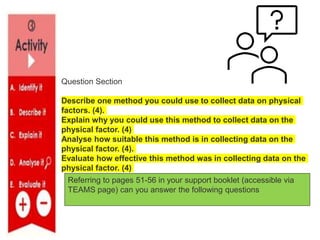 Question Section
Describe one method you could use to collect data on physical
factors. (4).
Explain why you could use this method to collect data on the
physical factor. (4)
Analyse how suitable this method is in collecting data on the
physical factor. (4).
Evaluate how effective this method was in collecting data on the
physical factor. (4)
Referring to pages 51-56 in your support booklet (accessible via
TEAMS page) can you answer the following questions
 