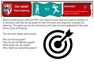 (01/06/2020)
(15/06/2020)
Mrs Shaw’s email
debbie.shaw@eastayrshire.org.uk
Speak with your class teacher in
person or via email.
Before creating your physical PDP, you need to know what you want to achieve. It
is therefore vital that we set goals for both the short and long-term to guide our
planning. The goals we set are informed by the data we have gathered at the start
of the Cycle of Analysis.
The next few slides will consider:
Why do we set goals?
How do we set effective goals?
What goals can we make?
Why might we reprioritise goals?
 