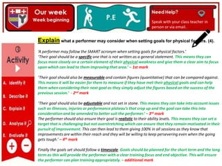 Explain what a performer may consider when setting goals for physical factors. (4).
‘A performer may follow the SMART acronym when setting goals for physical factors.’
‘Their goal should be a specific one that is not written as a general statement. This means they can
focus more closely on a certain element of their physical weakness and give them a clear aim to focus
upon which can lead to them improving that area.’ – 1st mark
‘Their goal should also be measurable and contain figures (quantitative) that can be compared against.
This means it will be easier for them to measure if they have met their physical goals and can help
them when considering their next goal as they simply adjust the figures based on the success of the
previous session.’ - 2nd mark
‘Their goal should also be adjustable and not set in stone. This means they can take into account issues
such as illnesses, injuries or performance plateau’s that crop up and the goal can take this into
consideration and be amended to better suit the performer.’ – 3rd mark
The performer should also ensure their goal is realistic to their ability levels. This means they can set a
target that is challenging but not overstretching which can ensure that they remain motivated in their
pursuit of improvement. This can then lead to them giving 100% in all sessions as they know that
improvements are within their reach and they will be willing to keep persevering even when the going
gets tough.’ – 4th mark
Finally the goals set should follow a timescale. Goals should be planned for the short term and the long
term as this will provide the performer with a clear training focus and end objective. This will ensure
the performer can plan training appropriately. – additional mark
Speak with your class teacher in
person or via email.
 