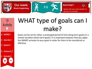 Goals can be set for either a prolonged period of time (long-term goals) or a
shorter duration (short-term goals). It is important however that you apply
the SMART acronym to your goals in order for them to be considered as
effective.
Speak with your class teacher in
person or via email.
WHAT type of goals can I
make?
 