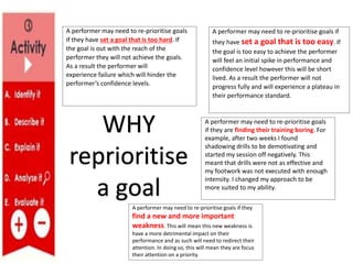 A performer may need to re-prioritise goals if they
find a new and more important
weakness. This will mean this new weakness is
have a more detrimental impact on their
performance and as such will need to redirect their
attention. In doing so, this will mean they are focus
their attention on a priority.
A performer may need to re-prioritise goals
if they are finding their training boring. For
example, after two weeks I found
shadowing drills to be demotivating and
started my session off negatively. This
meant that drills were not as effective and
my footwork was not executed with enough
intensity. I changed my approach to be
more suited to my ability.
A performer may need to re-prioritise goals if
they have set a goal that is too easy. If
the goal is too easy to achieve the performer
will feel an initial spike in performance and
confidence level however this will be short
lived. As a result the performer will not
progress fully and will experience a plateau in
their performance standard.
A performer may need to re-prioritise goals
if they have set a goal that is too hard. If
the goal is out with the reach of the
performer they will not achieve the goals.
As a result the performer will
experience failure which will hinder the
performer’s confidence levels.
WHY
reprioritise
a goal
 